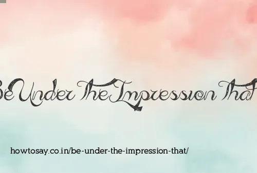 Be Under The Impression That