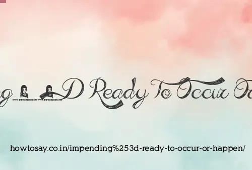 Impending= Ready To Occur Or Happen