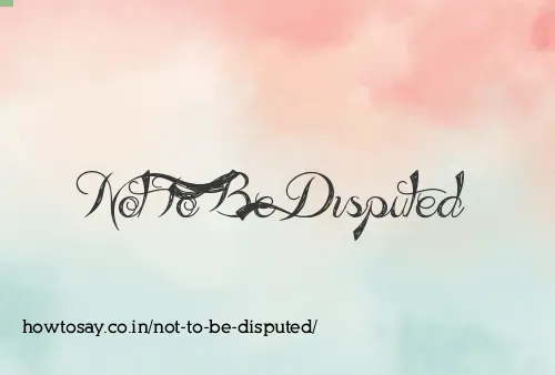 Not To Be Disputed