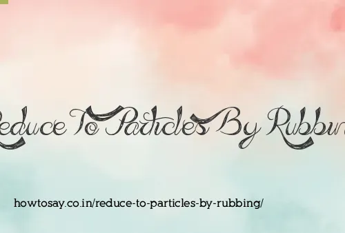 Reduce To Particles By Rubbing