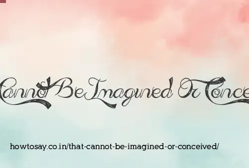 That Cannot Be Imagined Or Conceived