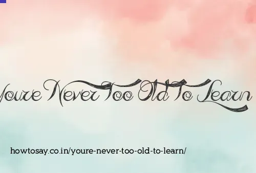 Youre Never Too Old To Learn